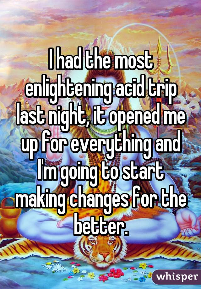 I had the most enlightening acid trip last night, it opened me up for everything and I'm going to start making changes for the better.