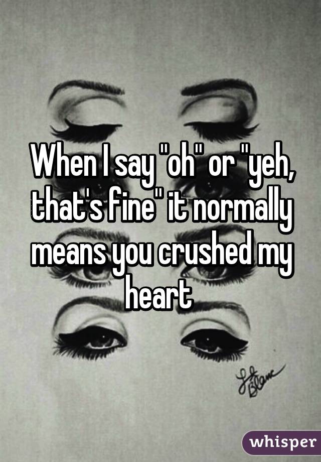 When I say "oh" or "yeh, that's fine" it normally means you crushed my heart 