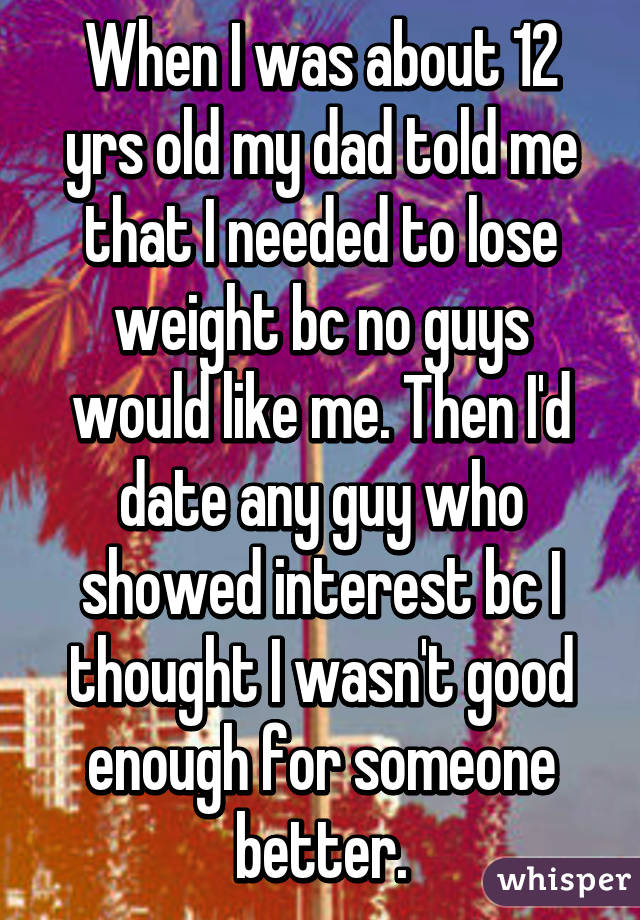 When I was about 12 yrs old my dad told me that I needed to lose weight bc no guys would like me. Then I'd date any guy who showed interest bc I thought I wasn't good enough for someone better.