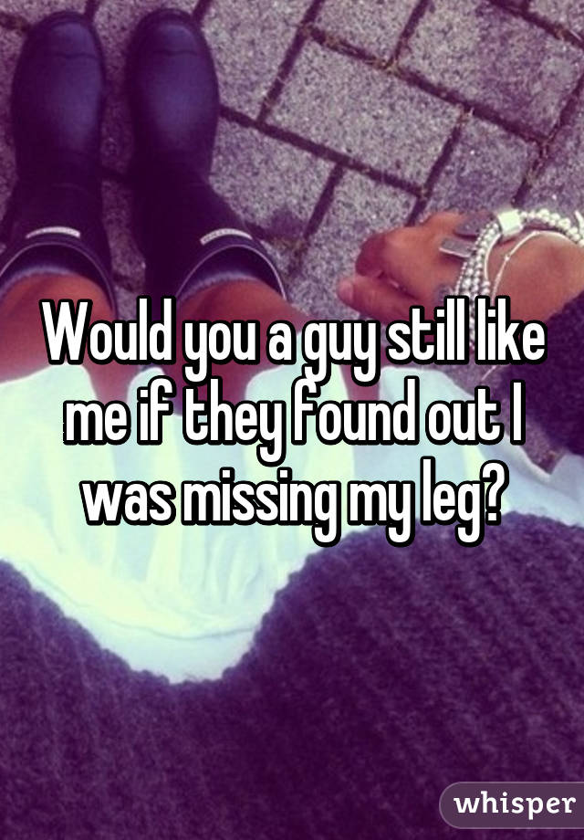 Would you a guy still like me if they found out I was missing my leg?