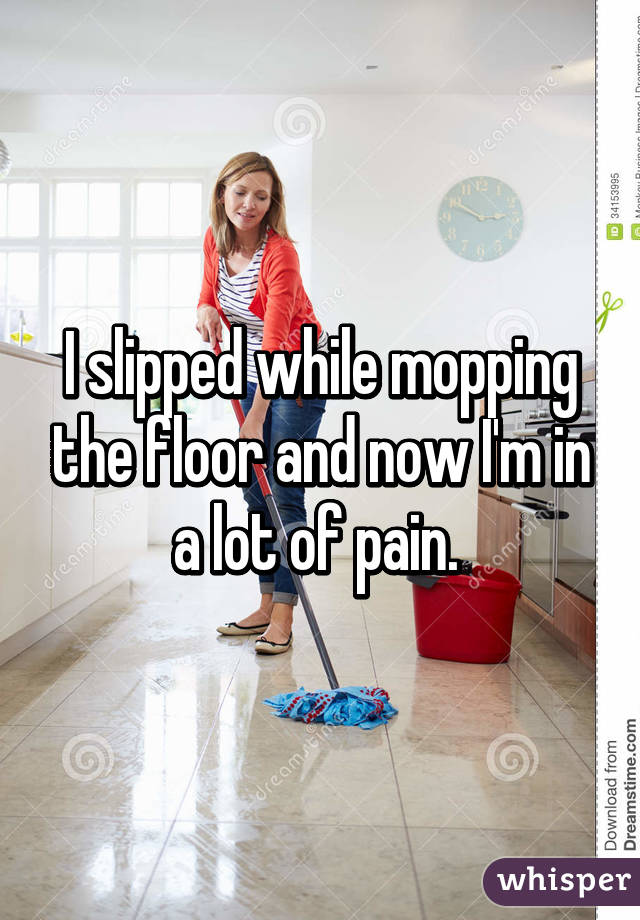 I slipped while mopping the floor and now I'm in a lot of pain. 