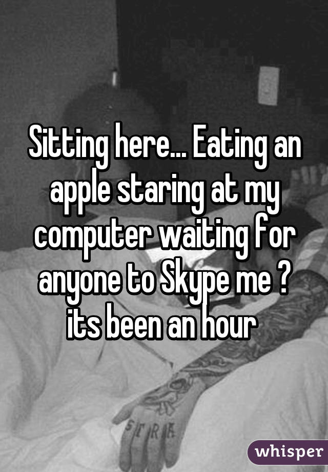 Sitting here... Eating an apple staring at my computer waiting for anyone to Skype me 😂 its been an hour 