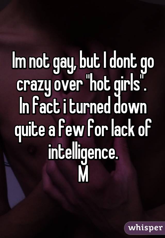 Im not gay, but I dont go crazy over "hot girls".  In fact i turned down quite a few for lack of intelligence.
M