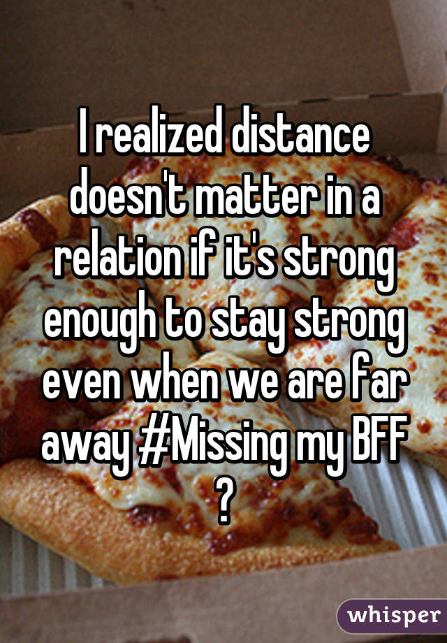 I realized distance doesn't matter in a relation if it's strong enough to stay strong even when we are far away #Missing my BFF 😂