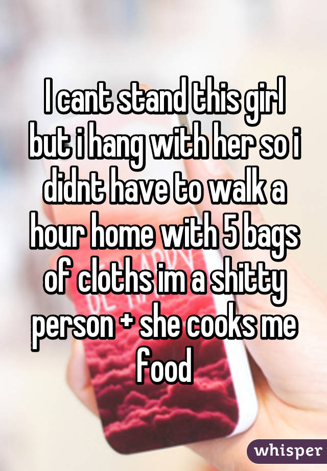 I cant stand this girl but i hang with her so i didnt have to walk a hour home with 5 bags of cloths im a shitty person + she cooks me food