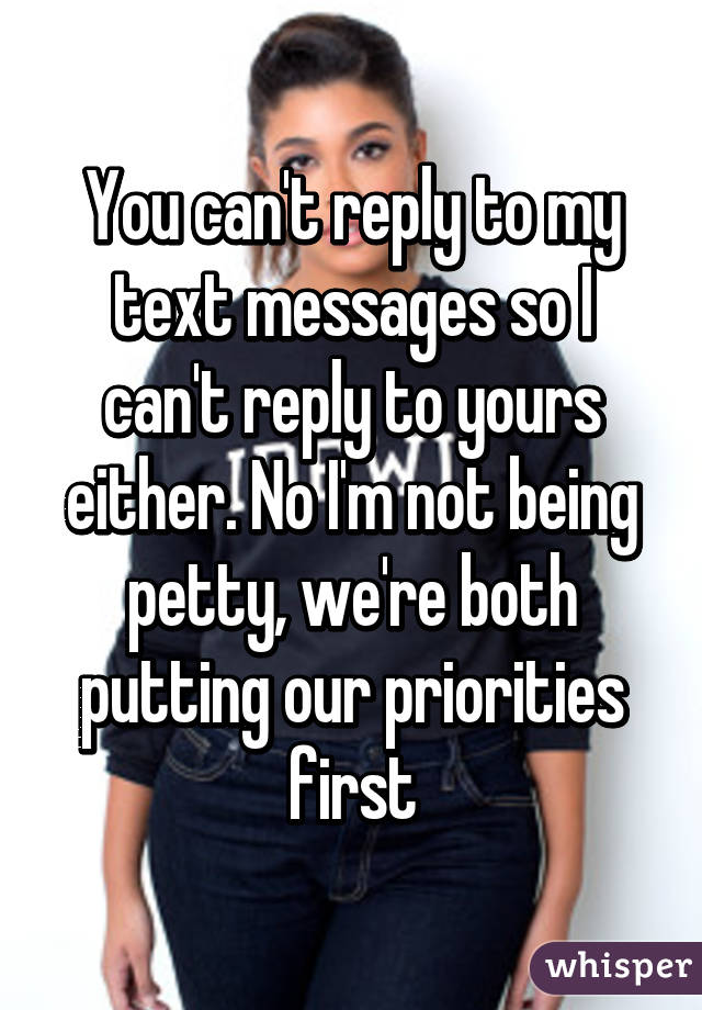 You can't reply to my text messages so I can't reply to yours either. No I'm not being petty, we're both putting our priorities first