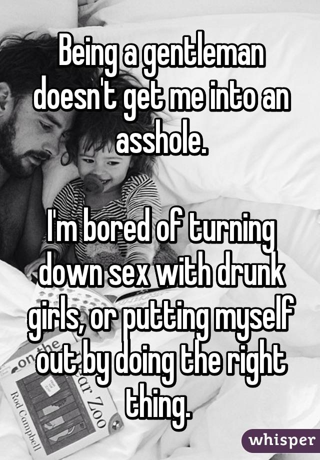 Being a gentleman doesn't get me into an asshole.

I'm bored of turning down sex with drunk girls, or putting myself out by doing the right thing. 