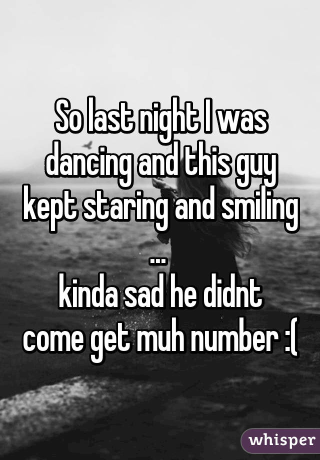 So last night I was dancing and this guy kept staring and smiling ... 
kinda sad he didnt come get muh number :(