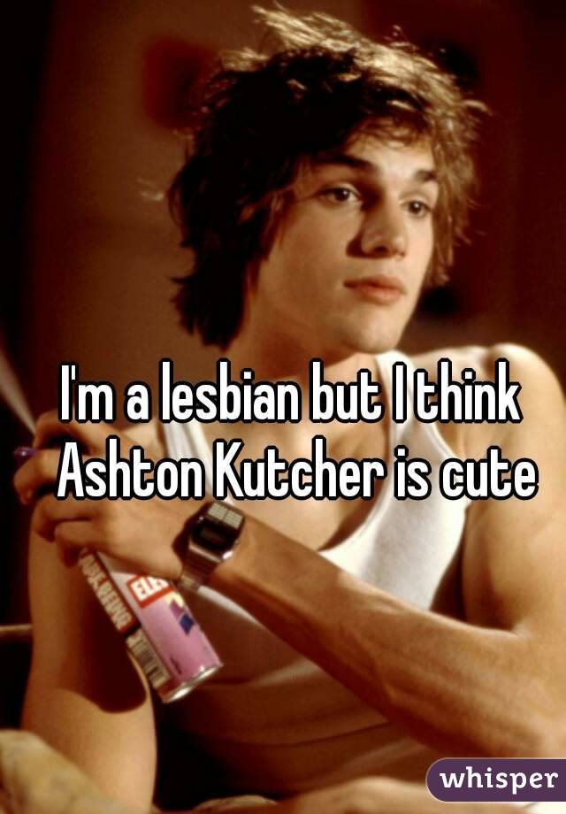 I'm a lesbian but I think Ashton Kutcher is cute