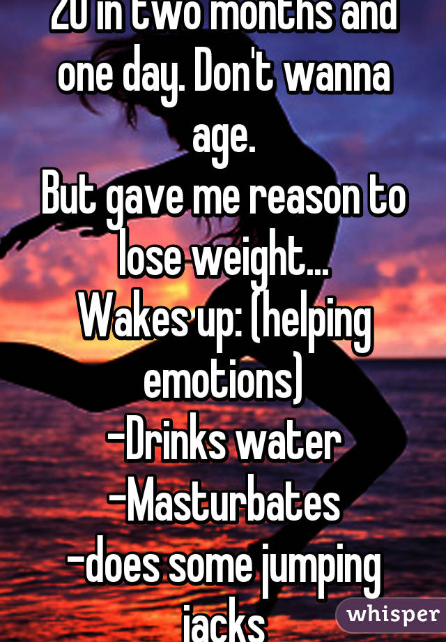 20 in two months and one day. Don't wanna age.
But gave me reason to lose weight...
Wakes up: (helping emotions)
-Drinks water
-Masturbates
-does some jumping jacks