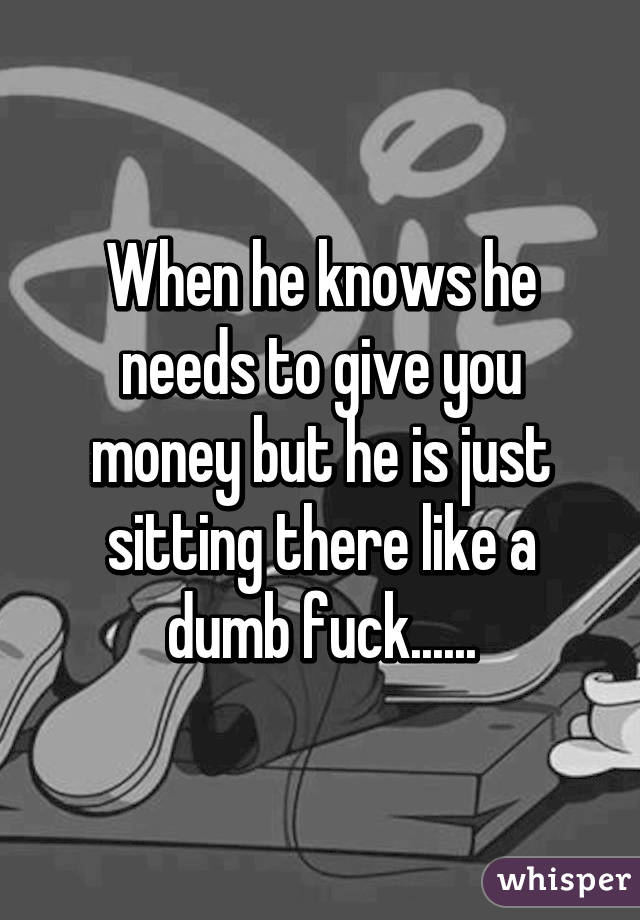 When he knows he needs to give you money but he is just sitting there like a dumb fuck......