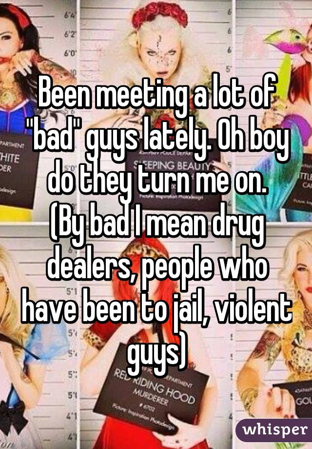 Been meeting a lot of "bad" guys lately. Oh boy do they turn me on.
(By bad I mean drug dealers, people who have been to jail, violent guys)