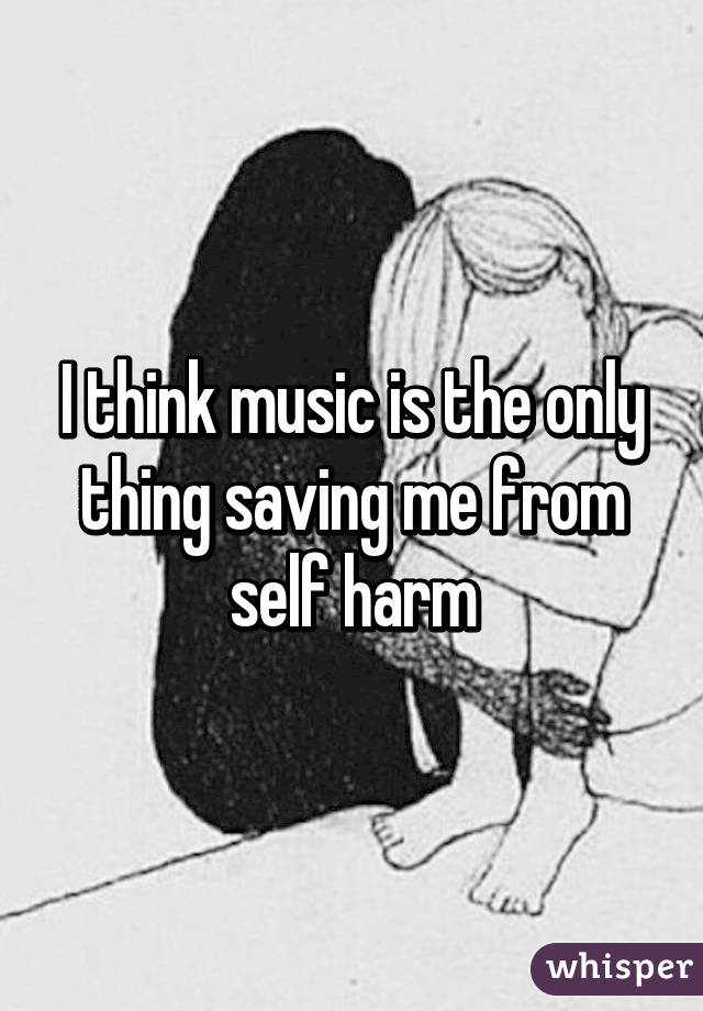 I think music is the only thing saving me from self harm