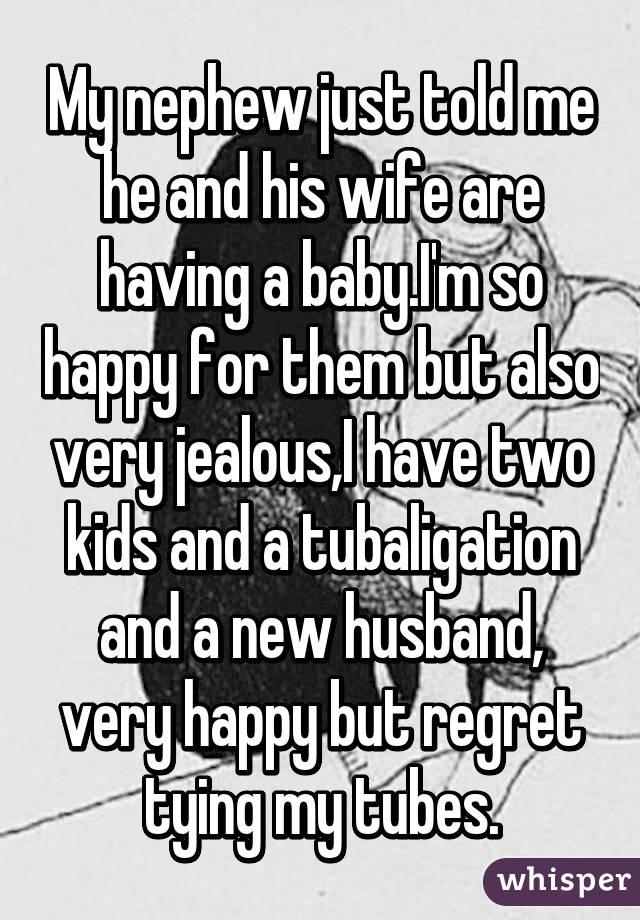 My nephew just told me he and his wife are having a baby.I'm so happy for them but also very jealous,I have two kids and a tubaligation and a new husband, very happy but regret tying my tubes.