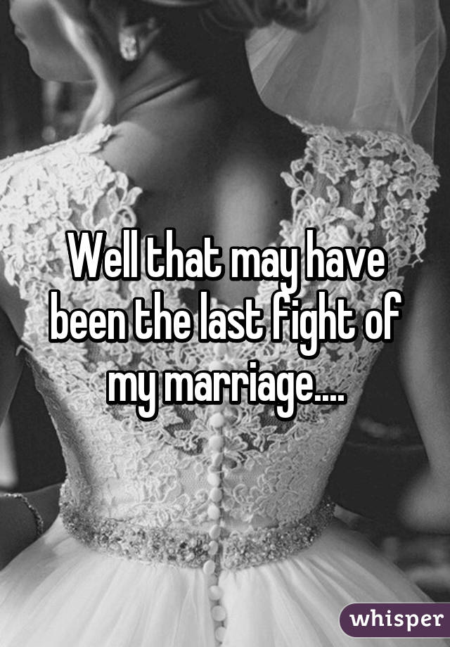 Well that may have been the last fight of my marriage....