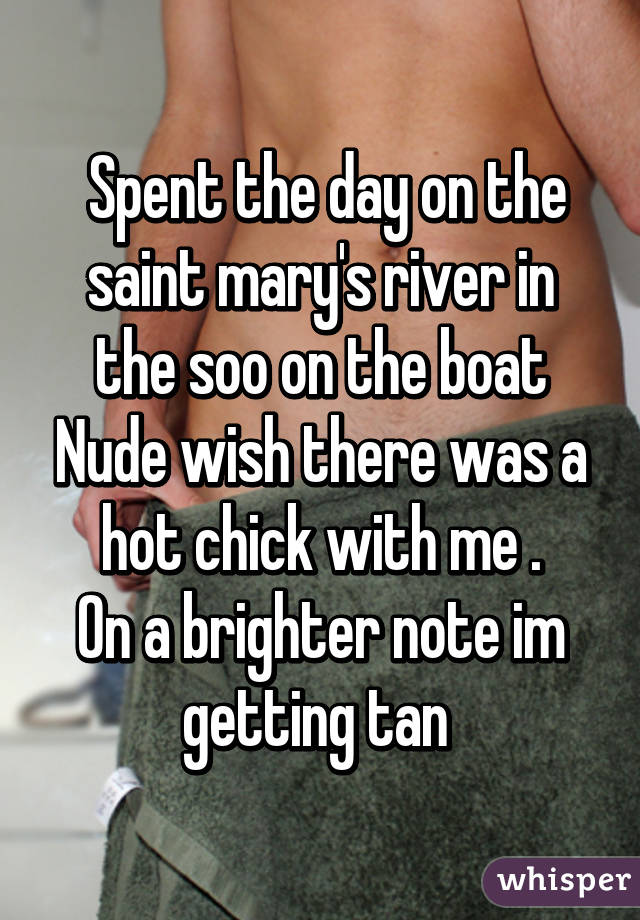  Spent the day on the saint mary's river in the soo on the boat Nude wish there was a hot chick with me .
On a brighter note im getting tan 