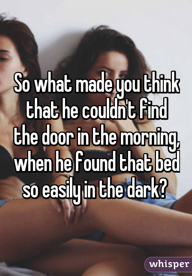 So what made you think that he couldn't find the door in the morning, when he found that bed so easily in the dark? 