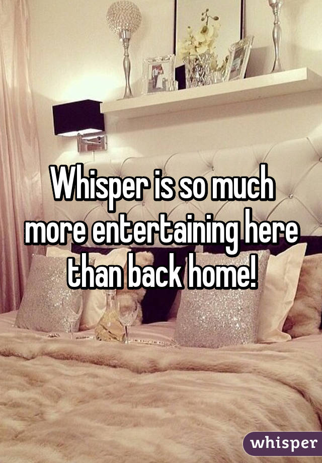 Whisper is so much more entertaining here than back home!