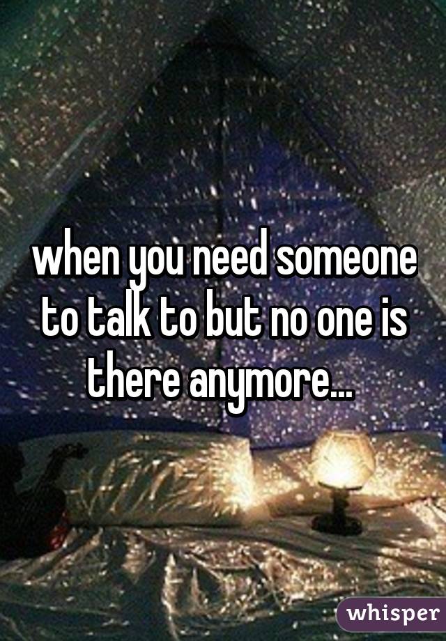 when you need someone to talk to but no one is there anymore... 