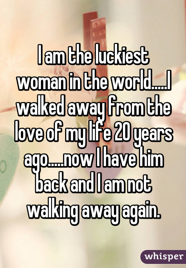 I am the luckiest woman in the world.....I walked away from the love of my life 20 years ago.....now I have him back and I am not walking away again.