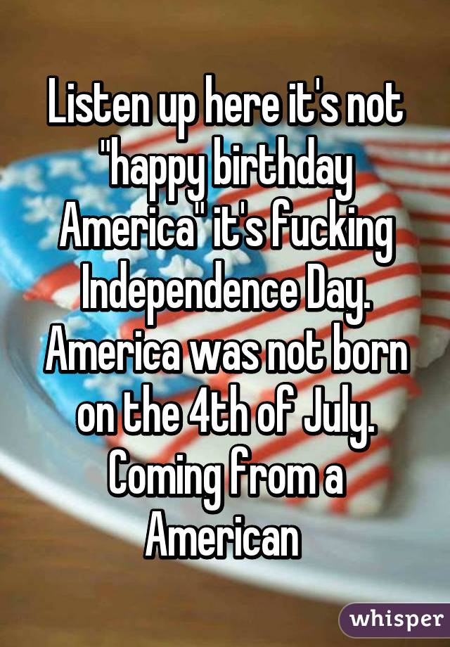 Listen up here it's not "happy birthday America" it's fucking Independence Day. America was not born on the 4th of July. Coming from a American 