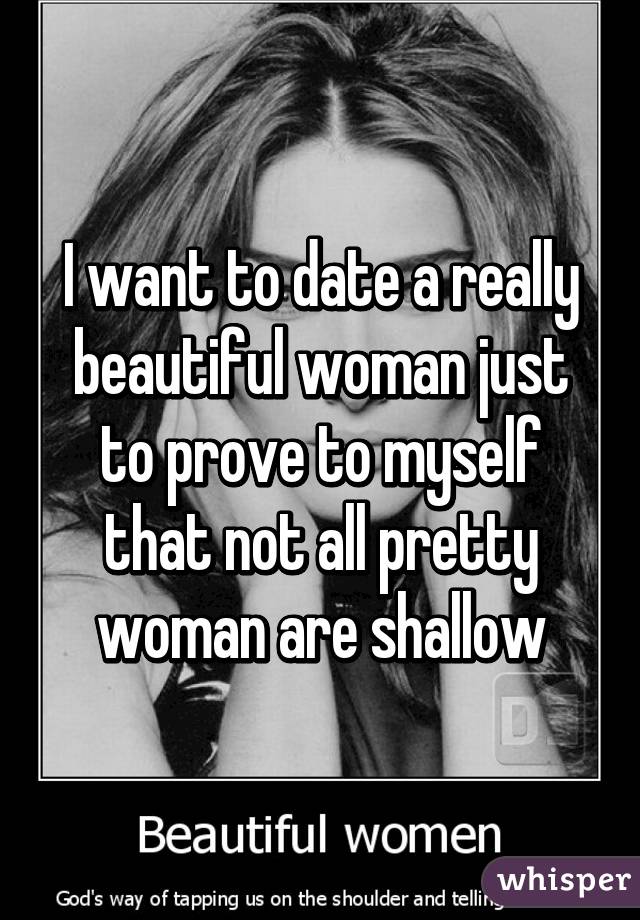 I want to date a really beautiful woman just to prove to myself that not all pretty woman are shallow