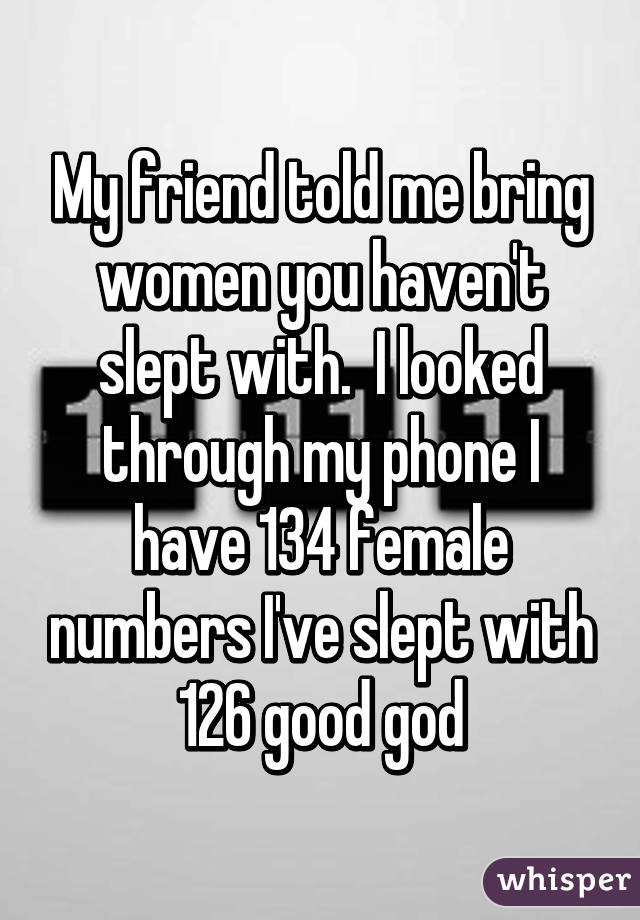 My friend told me bring women you haven't slept with.  I looked through my phone I have 134 female numbers I've slept with 126 good god