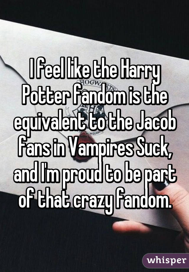 I feel like the Harry Potter fandom is the equivalent to the Jacob fans in Vampires Suck, and I'm proud to be part of that crazy fandom.