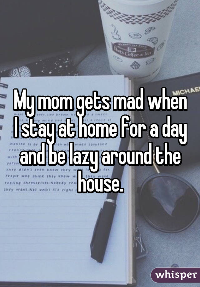 My mom gets mad when I stay at home for a day and be lazy around the house.