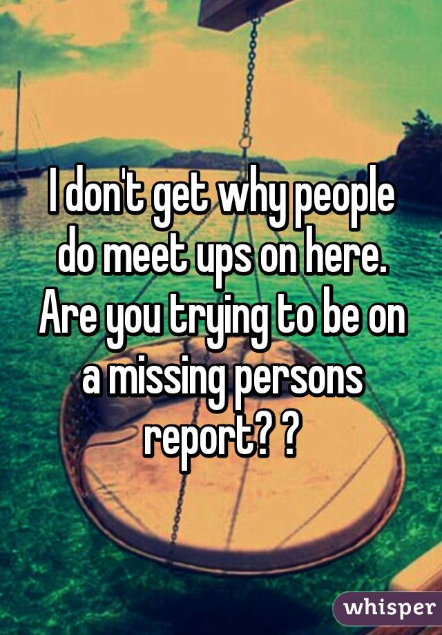 I don't get why people do meet ups on here. Are you trying to be on a missing persons report? 😕