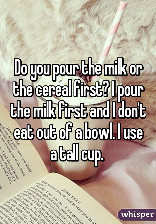 Do you pour the milk or the cereal first? I pour the milk first and I don't eat out of a bowl. I use a tall cup. 