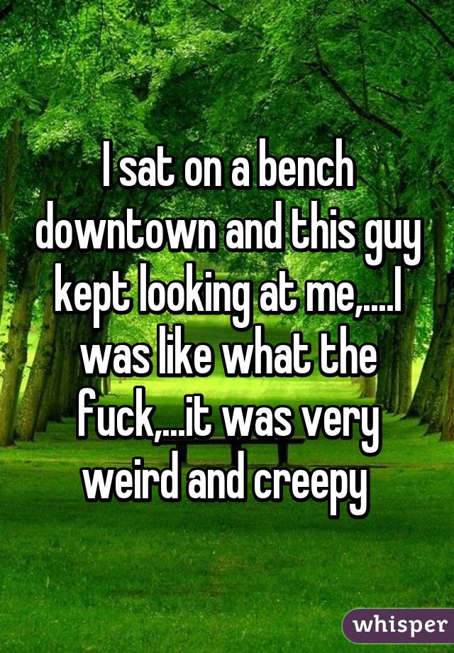 I sat on a bench downtown and this guy kept looking at me,....I was like what the fuck,...it was very weird and creepy 