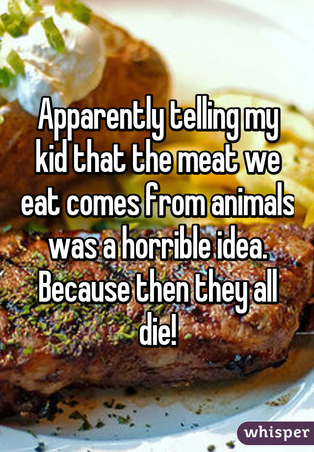 Apparently telling my kid that the meat we eat comes from animals was a horrible idea. Because then they all die!