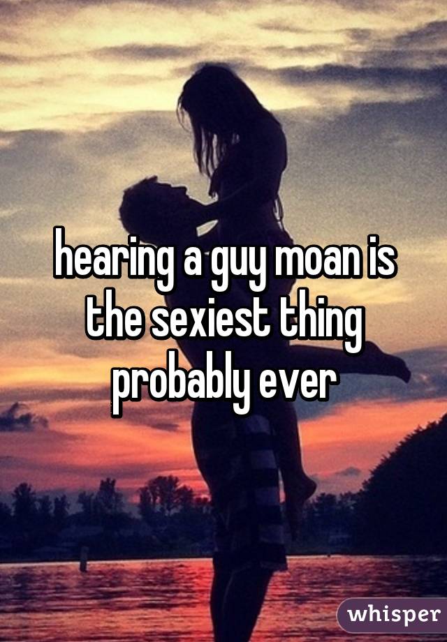 hearing a guy moan is the sexiest thing probably ever