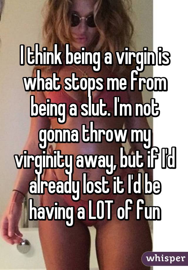 I think being a virgin is what stops me from being a slut. I'm not gonna throw my virginity away, but if I'd already lost it I'd be having a LOT of fun