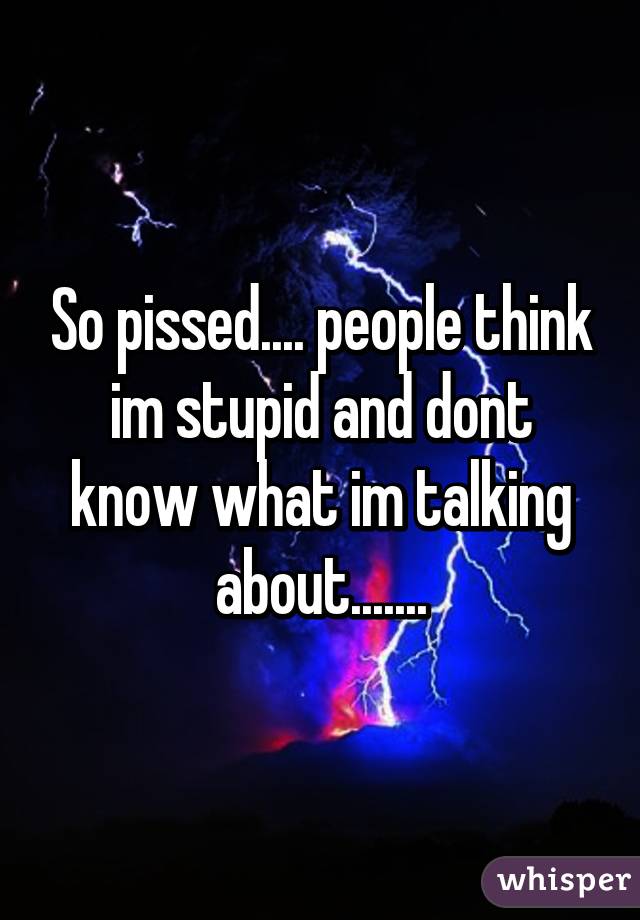 So pissed.... people think im stupid and dont know what im talking about.......