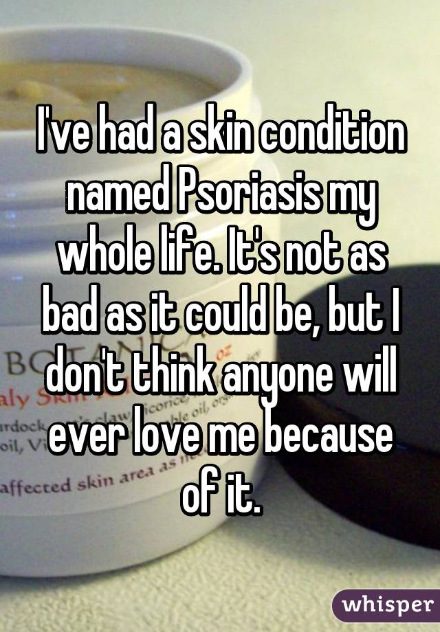 I've had a skin condition named Psoriasis my whole life. It's not as bad as it could be, but I don't think anyone will ever love me because of it.