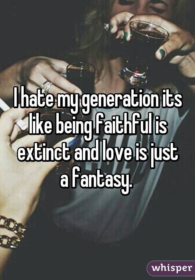 I hate my generation its like being faithful is extinct and love is just a fantasy. 