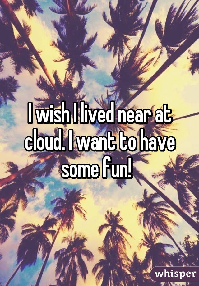 I wish I lived near at cloud. I want to have some fun!  