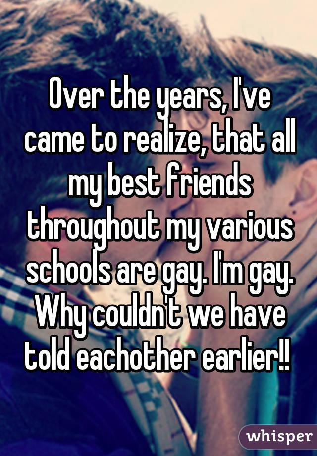 Over the years, I've came to realize, that all my best friends throughout my various schools are gay. I'm gay. Why couldn't we have told eachother earlier!! 