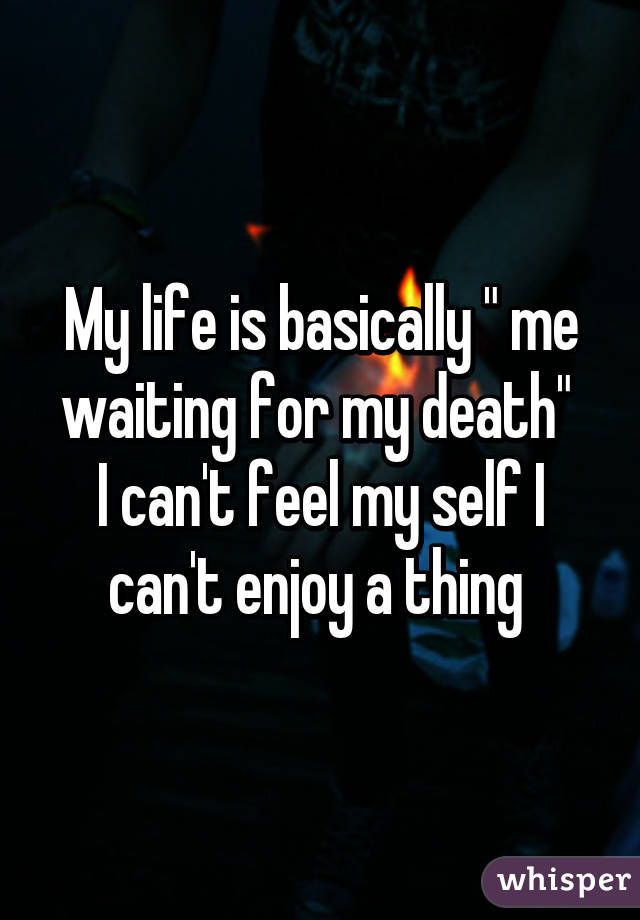 My life is basically " me waiting for my death" 
I can't feel my self I can't enjoy a thing 