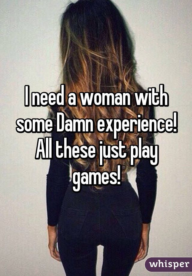 I need a woman with some Damn experience!
All these just play games!