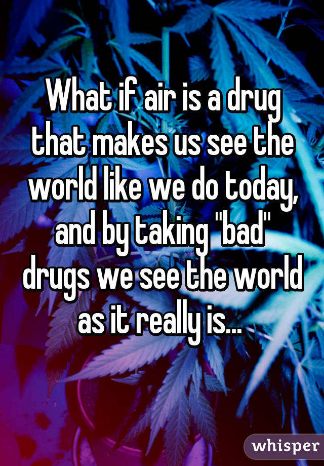 What if air is a drug that makes us see the world like we do today, and by taking "bad" drugs we see the world as it really is... 
