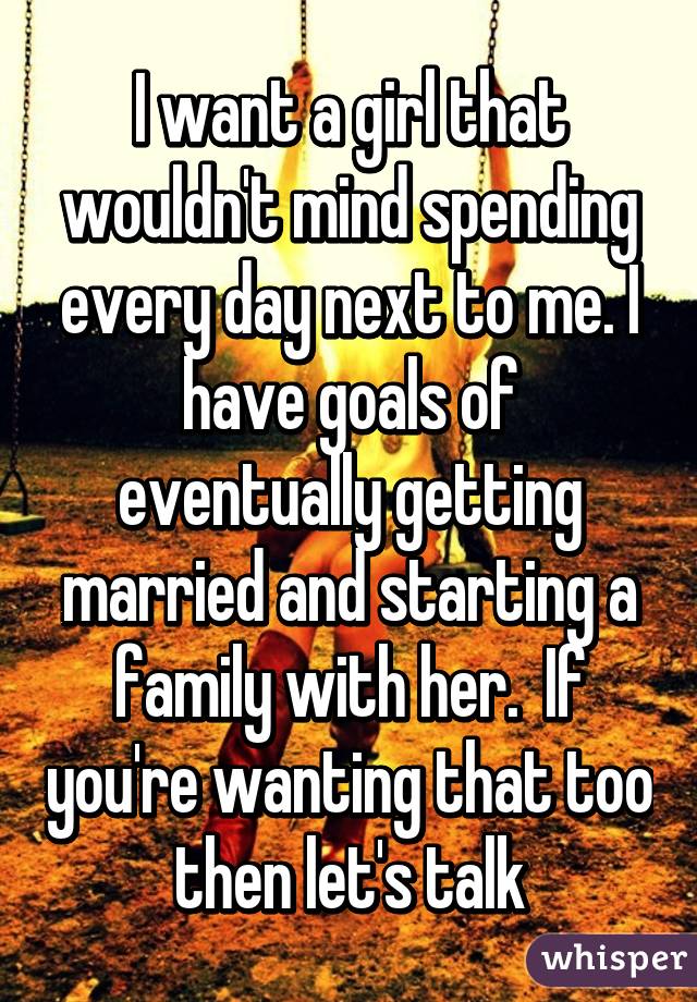 I want a girl that wouldn't mind spending every day next to me. I have goals of eventually getting married and starting a family with her.  If you're wanting that too then let's talk