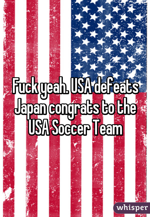 Fuck yeah. USA defeats Japan congrats to the USA Soccer Team