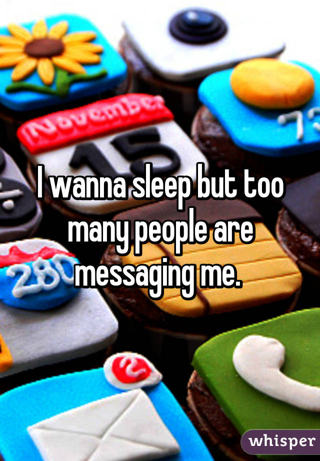 I wanna sleep but too many people are messaging me. 