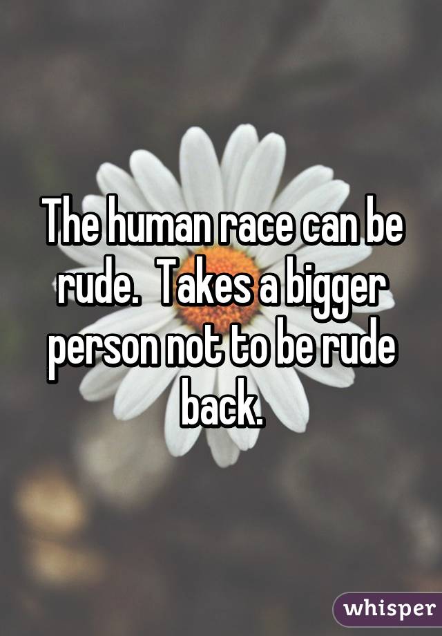 The human race can be rude.  Takes a bigger person not to be rude back.