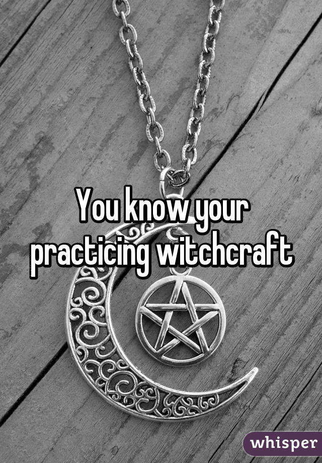 You know your practicing witchcraft