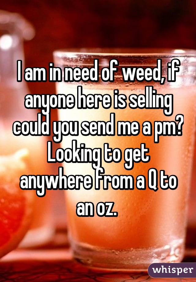 I am in need of weed, if anyone here is selling could you send me a pm? Looking to get anywhere from a Q to an oz. 