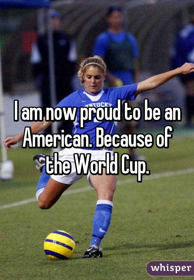 I am now proud to be an American. Because of the World Cup.